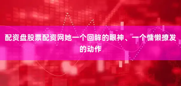 配资盘股票配资网她一个回眸的眼神、一个慵懒撩发的动作
