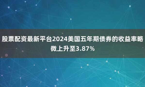 股票配资最新平台2024美国五年期债券的收益率略微上升至3.87%