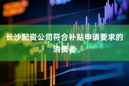 长沙配资公司符合补贴申请要求的消费者