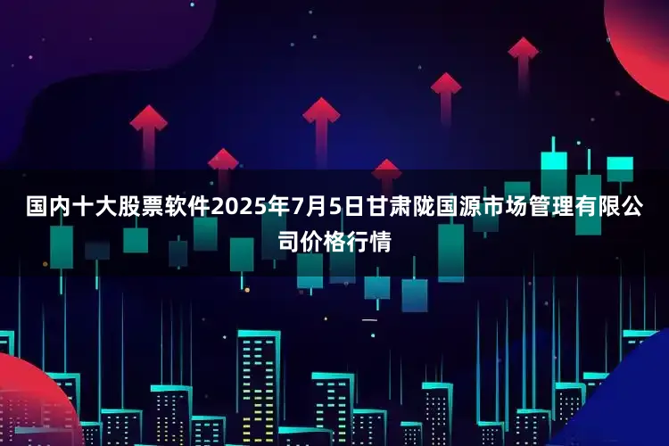 国内十大股票软件2025年7月5日甘肃陇国源市场管理有限公司价格行情