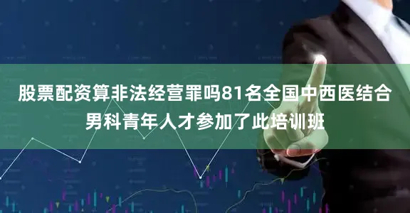 股票配资算非法经营罪吗81名全国中西医结合男科青年人才参加了此培训班