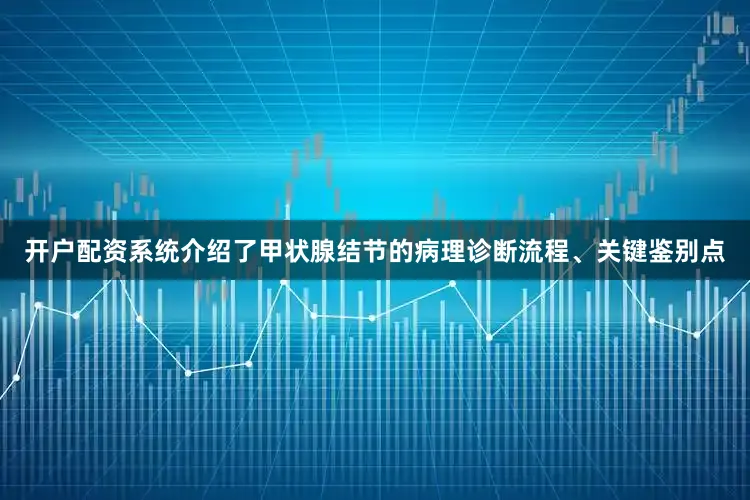 开户配资系统介绍了甲状腺结节的病理诊断流程、关键鉴别点