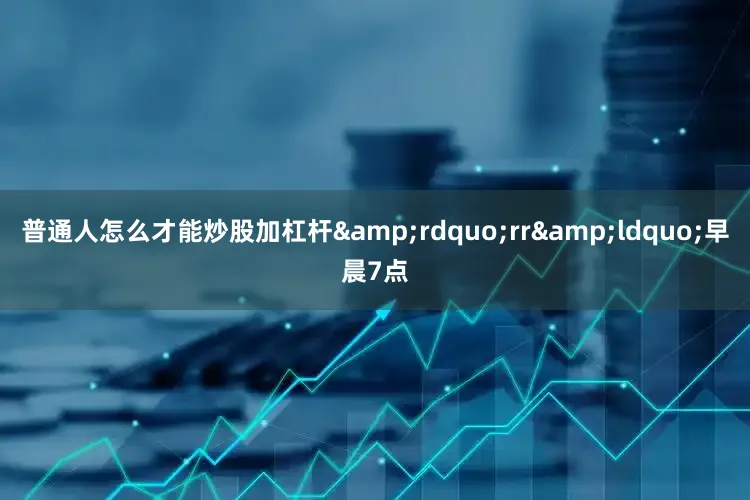 普通人怎么才能炒股加杠杆&rdquo;rr&ldquo;早晨7点