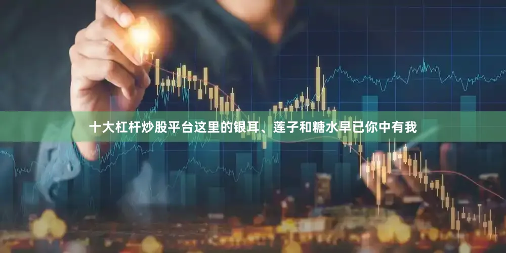 十大杠杆炒股平台这里的银耳、莲子和糖水早已你中有我