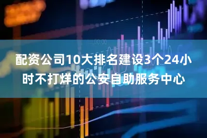 配资公司10大排名建设3个24小时不打烊的公安自助服务中心