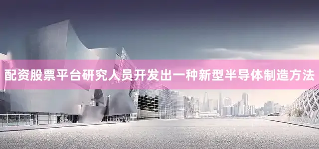 配资股票平台研究人员开发出一种新型半导体制造方法