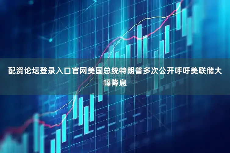 配资论坛登录入口官网美国总统特朗普多次公开呼吁美联储大幅降息