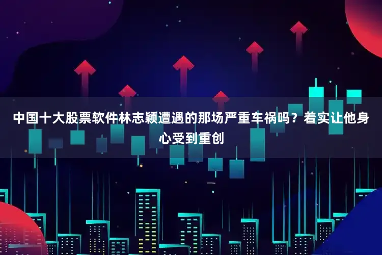 中国十大股票软件林志颖遭遇的那场严重车祸吗？着实让他身心受到重创